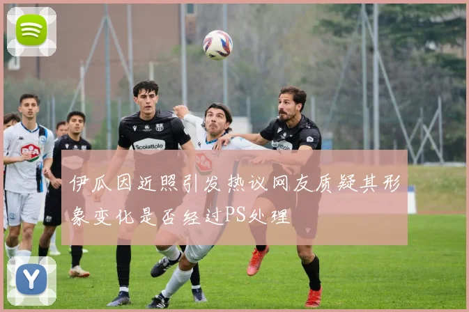 伊瓜因近照引发热议网友质疑其形象变化是否经过PS处理