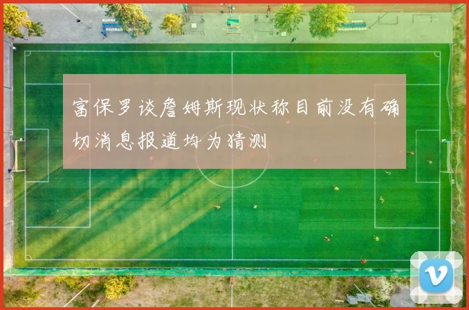 富保罗谈詹姆斯现状称目前没有确切消息报道均为猜测