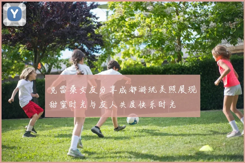 克雷桑女友分享成都游玩美照展现甜蜜时光与友人共度快乐时光