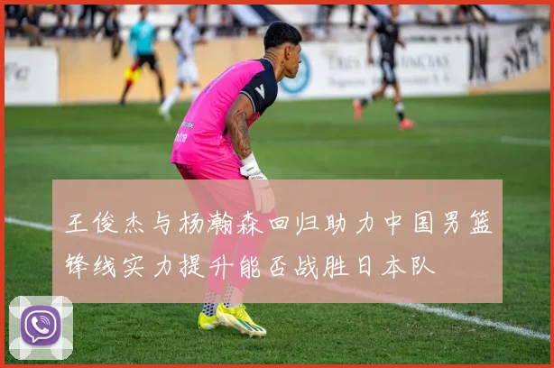 王俊杰与杨瀚森回归助力中国男篮锋线实力提升能否战胜日本队