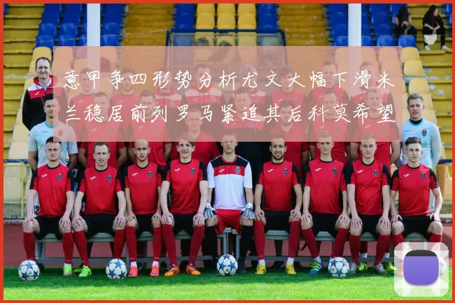 意甲争四形势分析尤文大幅下滑米兰稳居前列罗马紧追其后科莫希望渺茫