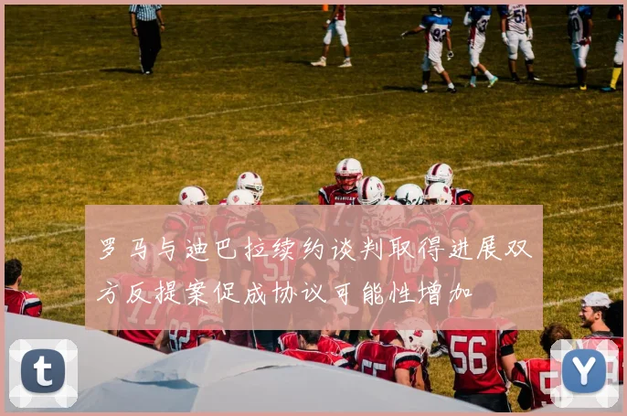 罗马与迪巴拉续约谈判取得进展双方反提案促成协议可能性增加