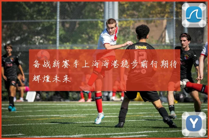 备战新赛季上海海港稳步前行期待辉煌未来