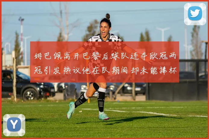 姆巴佩离开巴黎后球队连夺欧冠两冠引发热议他在队期间却未能捧杯