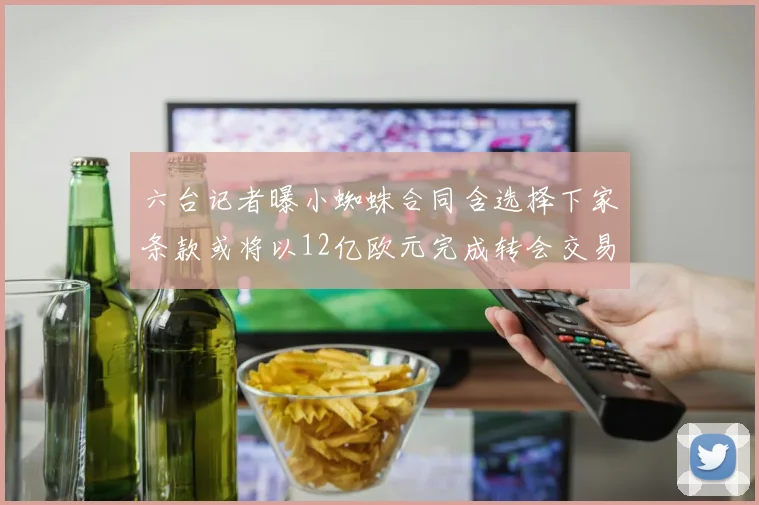 六台记者曝小蜘蛛合同含选择下家条款或将以12亿欧元完成转会交易