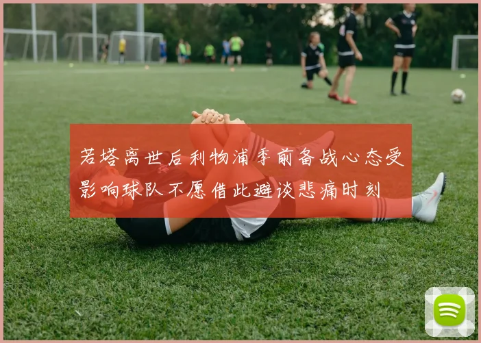 若塔离世后利物浦季前备战心态受影响球队不愿借此避谈悲痛时刻