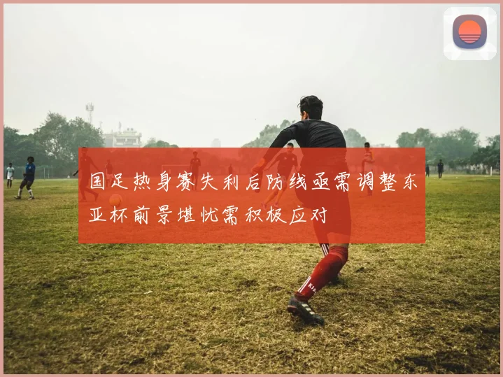 国足热身赛失利后防线亟需调整东亚杯前景堪忧需积极应对