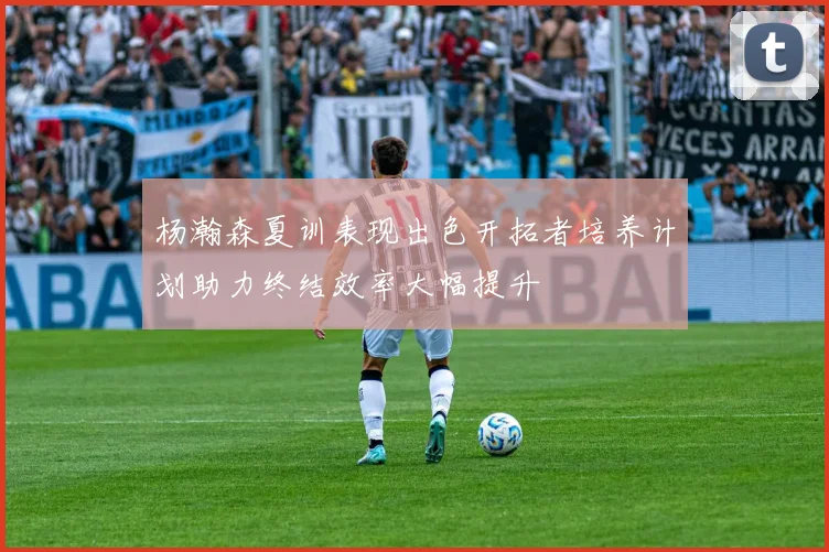 杨瀚森夏训表现出色开拓者培养计划助力终结效率大幅提升